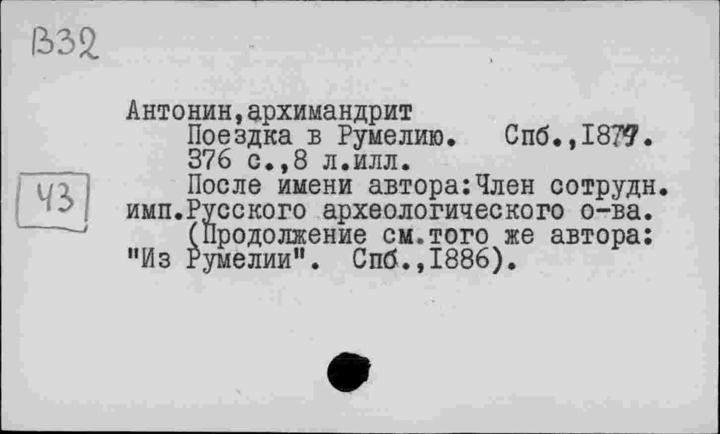 ﻿В32.
га
Антонин,архимандрит
Поездка в Румелию. Спб.,187?.
376 с.,8 л.илл.
После имени автора:Член сотрудн. имп.Русского археологического о-ва.
(Продолжение см.того же автора: ”Из Румелии”. Спб.,1886).